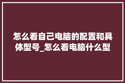 怎么看自己电脑的配置和具体型号_怎么看电脑什么型号配置好 怎么看自己电脑的配置和具体型号_怎么看电脑什么型号配置好