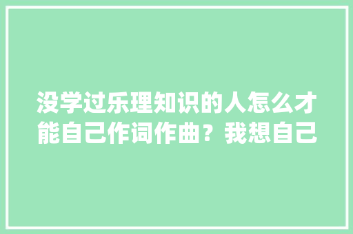 没学过乐理知识的人怎么才能自己作词作曲？我想自己写一首歌_编曲电脑基础知识有哪些