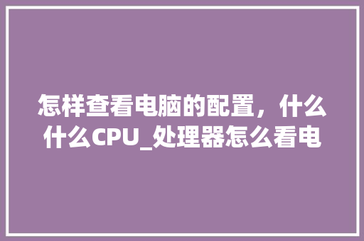 怎样查看电脑的配置，什么什么CPU_处理器怎么看电脑配置参数
