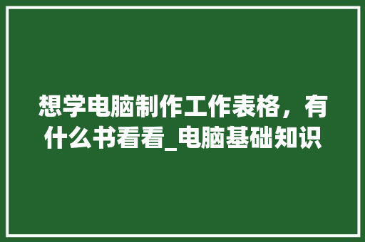 想学电脑制作工作表格，有什么书看看_电脑基础知识入门书籍有哪些