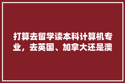 打算去留学读本科计算机专业，去英国、加拿大还是澳大利亚比较好_英国电脑基础知识大全