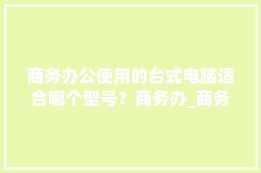 商务办公使用的台式电脑适合哪个型号？商务办_商务电脑配置怎么看型号的
