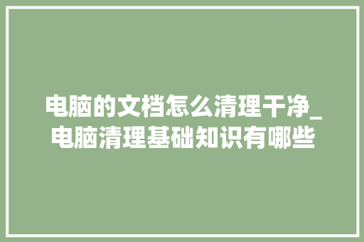 电脑的文档怎么清理干净_电脑清理基础知识有哪些 电脑基础