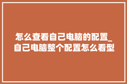 怎么查看自己电脑的配置_自己电脑整个配置怎么看型号 电脑基础