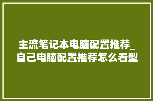 主流笔记本电脑配置推荐_自己电脑配置推荐怎么看型号
