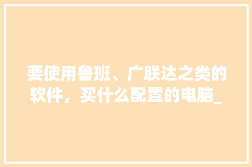 要使用鲁班、广联达之类的软件，买什么配置的电脑_怎么看鲁班电脑配置参数