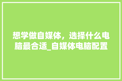 想学做自媒体，选择什么电脑最合适_自媒体电脑配置怎么看的