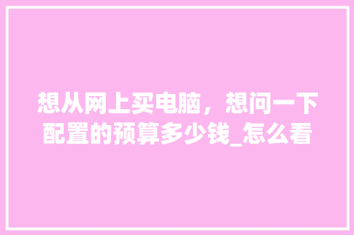 想从网上买电脑，想问一下配置的预算多少钱_怎么看电脑的配置预算表