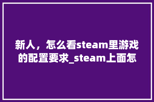 新人，怎么看steam里游戏的配置要求_steam上面怎么看电脑配置参数