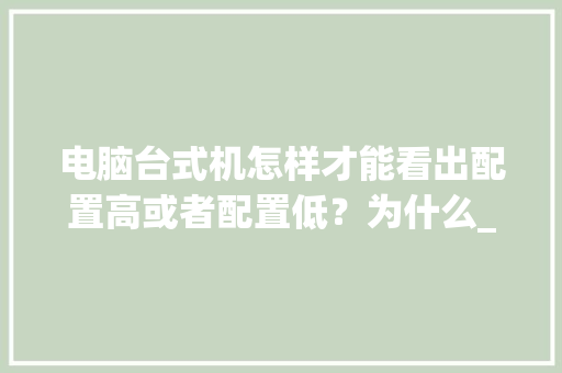 电脑台式机怎样才能看出配置高或者配置低?为什么_电脑背面怎么看配置高低啊 操作系统 电脑台式机怎样才能看出配置高或者配置低?为什么_电脑背面怎么看配置高低啊 操作系统