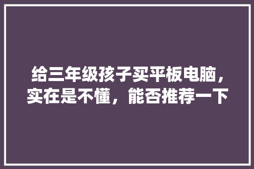 给三年级孩子买平板电脑，实在是不懂，能否推荐一下_小学电脑的基本知识