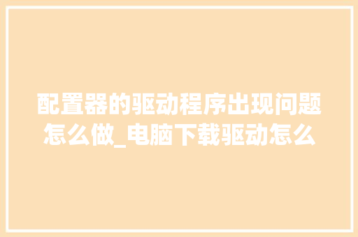 配置器的驱动程序出现问题怎么做_电脑下载驱动怎么看配置参数 网络技术