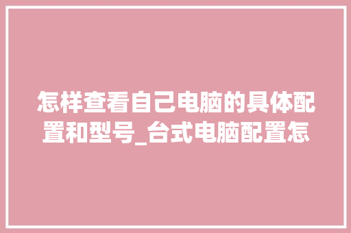 怎样查看自己电脑的具体配置和型号_台式电脑配置怎么看型号和型号