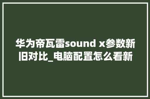 华为帝瓦雷sound x参数新旧对比_电脑配置怎么看新旧版本