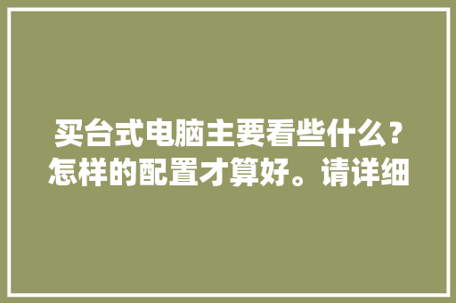 买台式电脑主要看些什么？怎样的配置才算好。请详细说明一下。我是电脑小白。不要说配置了_电脑配置小白怎么看型号