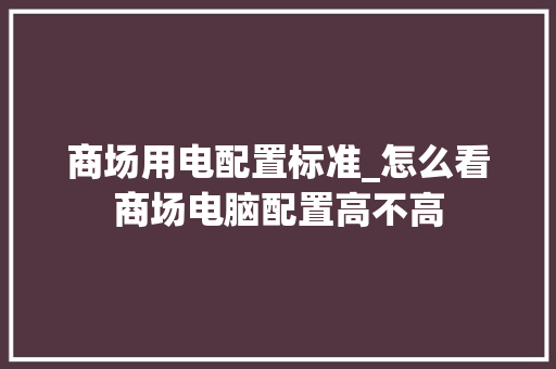 商场用电配置标准_怎么看商场电脑配置高不高 商场用电配置标准_怎么看商场电脑配置高不高