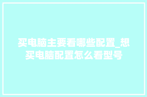 买电脑主要看哪些配置_想买电脑配置怎么看型号