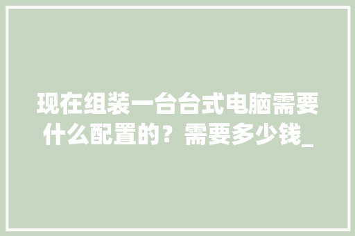 现在组装一台台式电脑需要什么配置的？需要多少钱_台式电脑购买怎么看配置参数