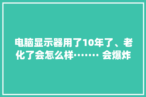 电脑显示器用了10年了、老化了会怎么样······· 会爆炸么_电脑屏幕老化怎么看配置参数