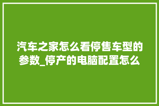 汽车之家怎么看停售车型的参数_停产的电脑配置怎么看的