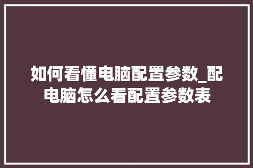 如何看懂电脑配置参数_配电脑怎么看配置参数表