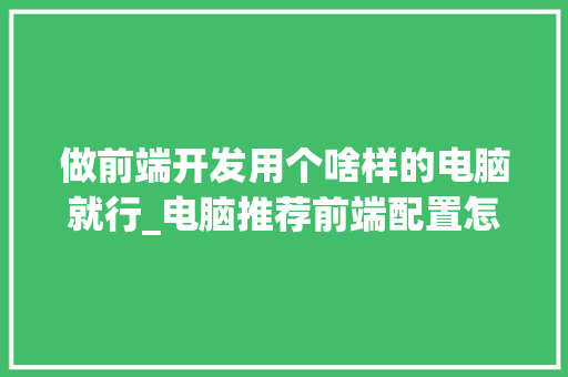 做前端开发用个啥样的电脑就行_电脑推荐前端配置怎么看的