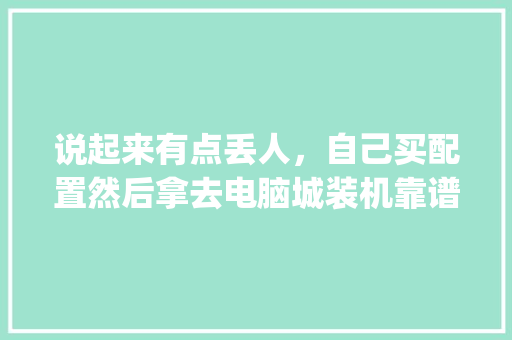 说起来有点丢人，自己买配置然后拿去电脑城装机靠谱吗_电脑城怎么看电脑配置信息