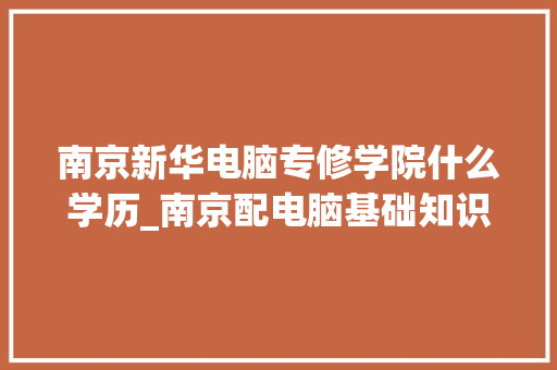南京新华电脑专修学院什么学历_南京配电脑基础知识培训