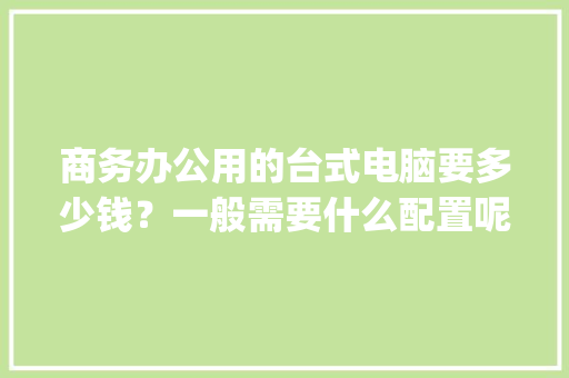 商务办公用的台式电脑要多少钱？一般需要什么配置呢_老板商务电脑配置怎么看的