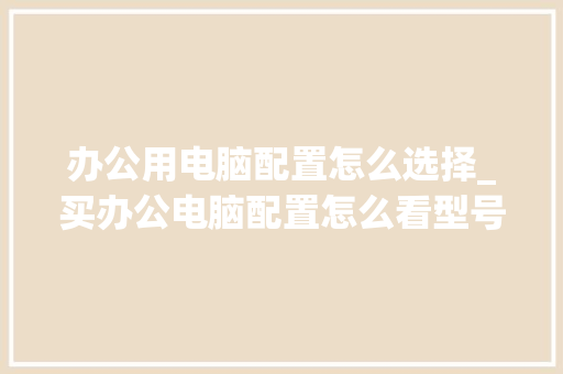 办公用电脑配置怎么选择_买办公电脑配置怎么看型号