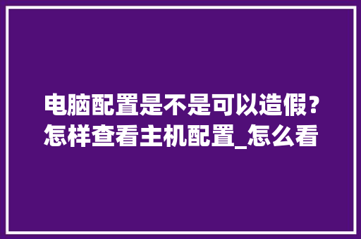 电脑配置是不是可以造假?怎样查看主机配置_怎么看电脑是不是假配置 电脑配置是不是可以造假?怎样查看主机配置_怎么看电脑是不是假配置