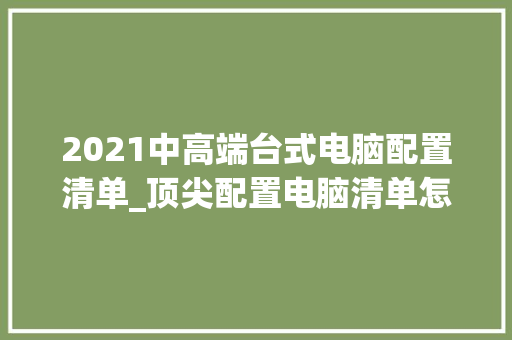 2021中高端台式电脑配置清单_顶尖配置电脑清单怎么看的