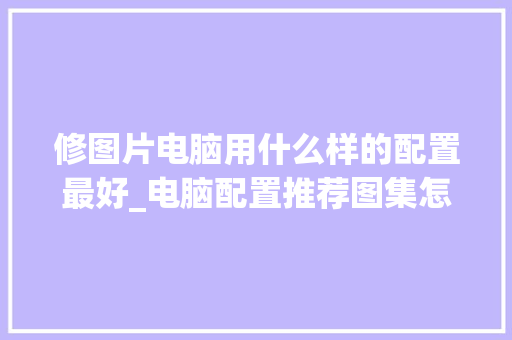 修图片电脑用什么样的配置最好_电脑配置推荐图集怎么看的