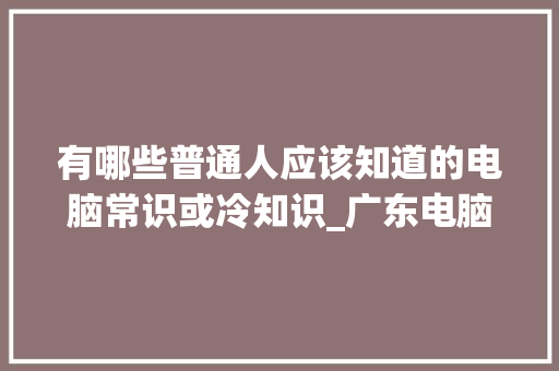 有哪些普通人应该知道的电脑常识或冷知识_广东电脑基础知识考试 有哪些普通人应该知道的电脑常识或冷知识_广东电脑基础知识考试