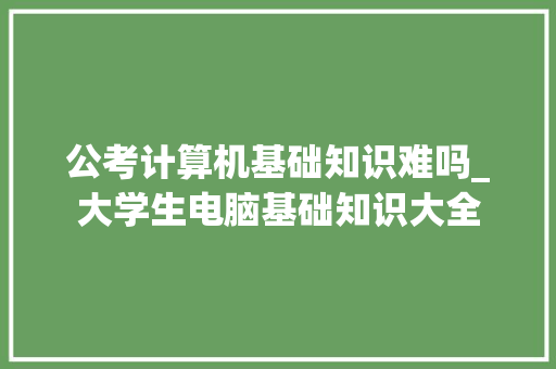 公考计算机基础知识难吗_大学生电脑基础知识大全