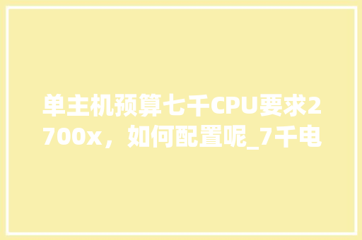 单主机预算七千CPU要求2700x,如何配置呢_7千电脑配置清单表 单主机预算七千CPU要求2700x,如何配置呢_7千电脑配置清单表