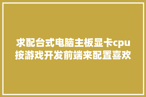 求配台式电脑主板显卡cpu按游戏开发前端来配置喜欢玩网络游戏_怎么看前端电脑配置参数表
