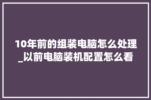 10年前的组装电脑怎么处理_以前电脑装机配置怎么看的