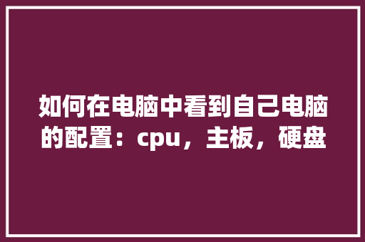 如何在电脑中看到自己电脑的配置：cpu，主板，硬盘，内存等_怎么看全部电脑配置参数