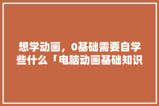 想学动画，0基础需要自学些什么「电脑动画基础知识大全」