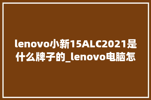 lenovo小新15ALC2021是什么牌子的_lenovo电脑怎么查看配置