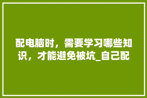 配电脑时，需要学习哪些知识，才能避免被坑_自己配置电脑基础知识怎么学