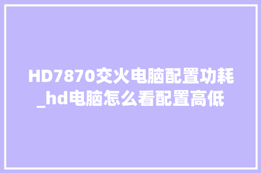 HD7870交火电脑配置功耗_hd电脑怎么看配置高低