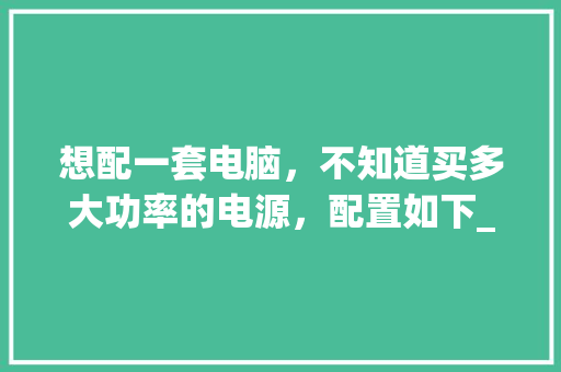 想配一套电脑，不知道买多大功率的电源，配置如下_怎么看电脑配置功率多大