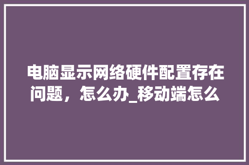 电脑显示网络硬件配置存在问题，怎么办_移动端怎么看电脑的配置参数