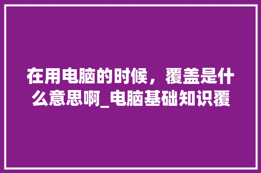 在用电脑的时候，覆盖是什么意思啊_电脑基础知识覆盖率是多少