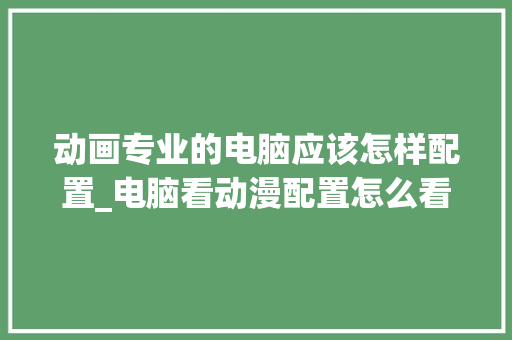 动画专业的电脑应该怎样配置_电脑看动漫配置怎么看的