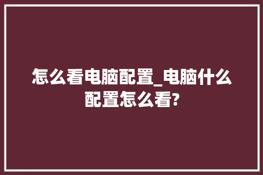 怎么看电脑配置_电脑什么配置怎么看? 怎么看电脑配置_电脑什么配置怎么看?