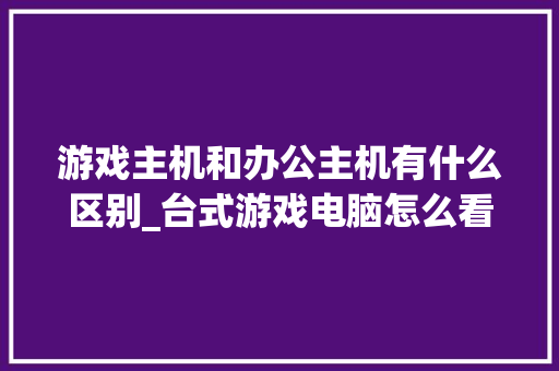 游戏主机和办公主机有什么区别_台式游戏电脑怎么看配置参数