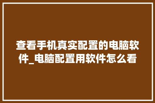 查看手机真实配置的电脑软件_电脑配置用软件怎么看型号